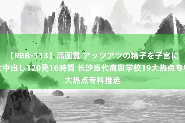 【RBB-113】高画質 アッツアツの精子を子宮に孕ませ中出し120発16時間 长沙当代商贸学校19大热点专科推选