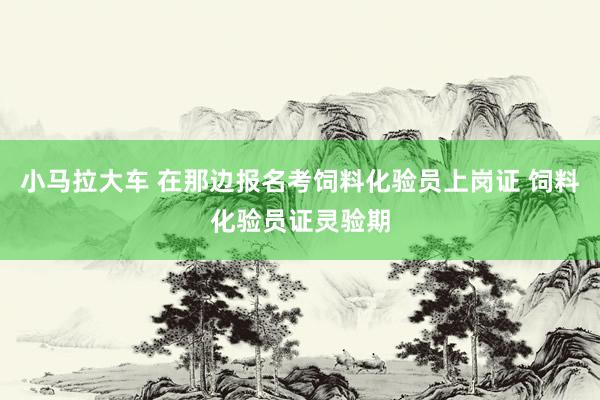 小马拉大车 在那边报名考饲料化验员上岗证 饲料化验员证灵验期