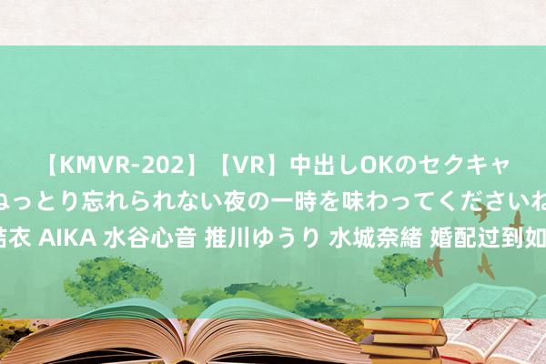 【KMVR-202】【VR】中出しOKのセクキャバにようこそ◆～濃密ねっとり忘れられない夜の一時を味わってくださいね◆～ 波多野結衣 AIKA 水谷心音 推川ゆうり 水城奈緒 婚配过到如斯境地，女东说念主就该核定离开了