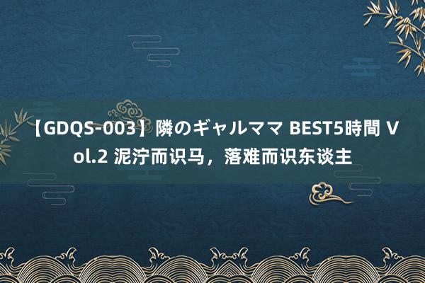 【GDQS-003】隣のギャルママ BEST5時間 Vol.2 泥泞而识马，落难而识东谈主