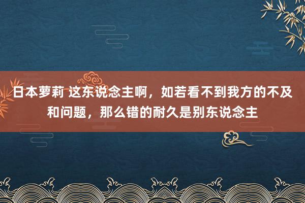 日本萝莉 这东说念主啊，如若看不到我方的不及和问题，那么错的耐久是别东说念主