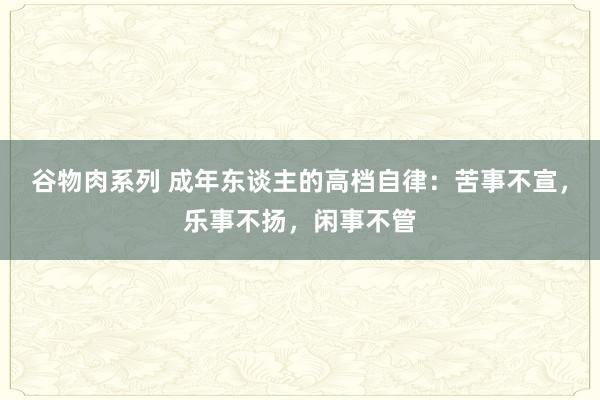 谷物肉系列 成年东谈主的高档自律：苦事不宣，乐事不扬，闲事不管