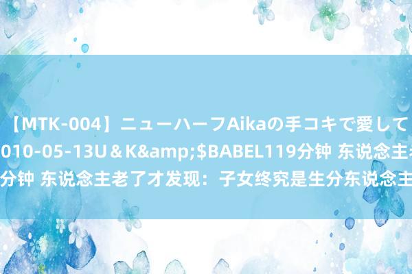 【MTK-004】ニューハーフAikaの手コキで愛して…。</a>2010-05-13U＆K&$BABEL119分钟 东说念主老了才发现：子女终究是生分东说念主，这3点才最确切