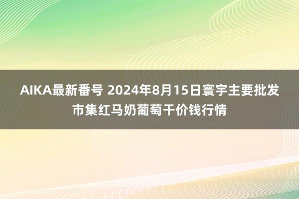 AIKA最新番号 2024年8月15日寰宇主要批发市集红马奶葡萄干价钱行情