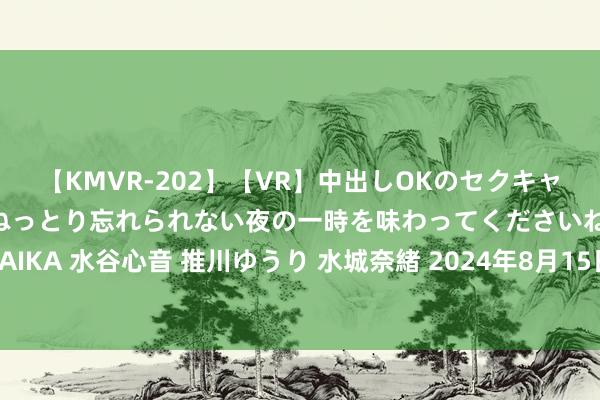 【KMVR-202】【VR】中出しOKのセクキャバにようこそ◆～濃密ねっとり忘れられない夜の一時を味わってくださいね◆～ 波多野結衣 AIKA 水谷心音 推川ゆうり 水城奈緒 2024年8月15日寰球主要批发商场红香蕉苹果价钱行情