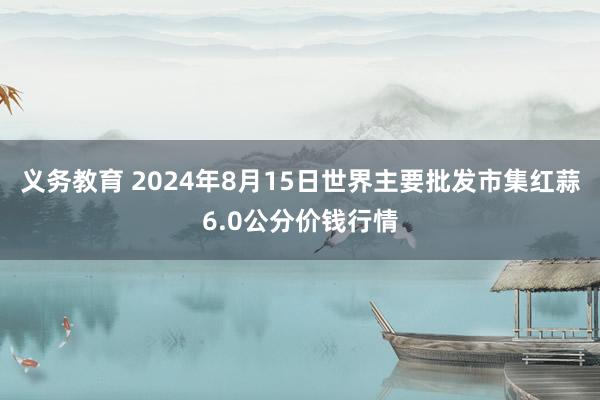 义务教育 2024年8月15日世界主要批发市集红蒜6.0公分价钱行情