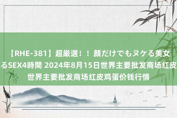 【RHE-381】超厳選！！顔だけでもヌケる美女の巨乳が揺れるSEX4時間 2024年8月15日世界主要批发商场红皮鸡蛋价钱行情