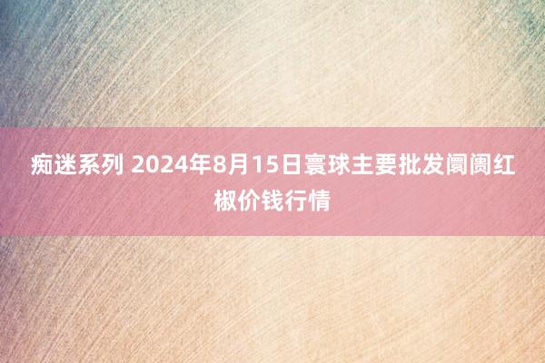 痴迷系列 2024年8月15日寰球主要批发阛阓红椒价钱行情