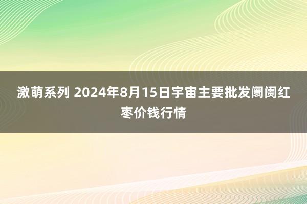 激萌系列 2024年8月15日宇宙主要批发阛阓红枣价钱行情