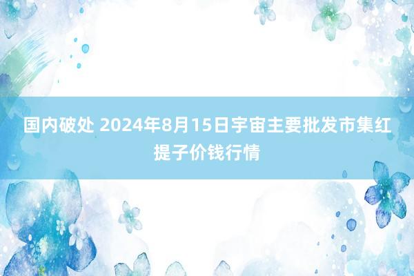 国内破处 2024年8月15日宇宙主要批发市集红提子价钱行情