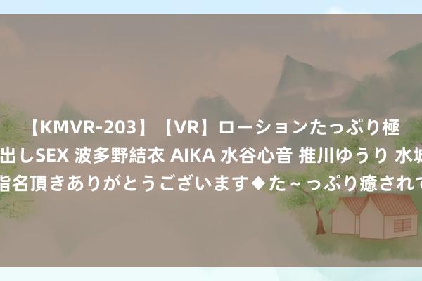 【KMVR-203】【VR】ローションたっぷり極上5人ソープ嬢と中出しSEX 波多野結衣 AIKA 水谷心音 推川ゆうり 水城奈緒 ～本日は御指名頂きありがとうございます◆た～っぷり癒されてくださいね◆～ 东风集团股份(00489.HK)8月29日举行董事会会议有计划及通过中期功绩