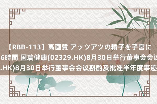 【RBB-113】高画質 アッツアツの精子を子宮に孕ませ中出し120発16時間 国瑞健康(02329.HK)8月30日举行董事会会议斟酌及批准半年度事迹