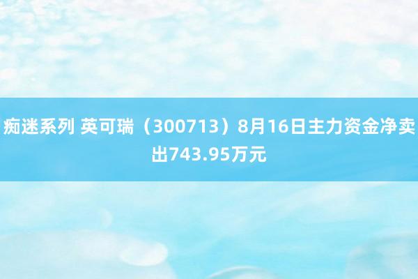 痴迷系列 英可瑞（300713）8月16日主力资金净卖出743.95万元