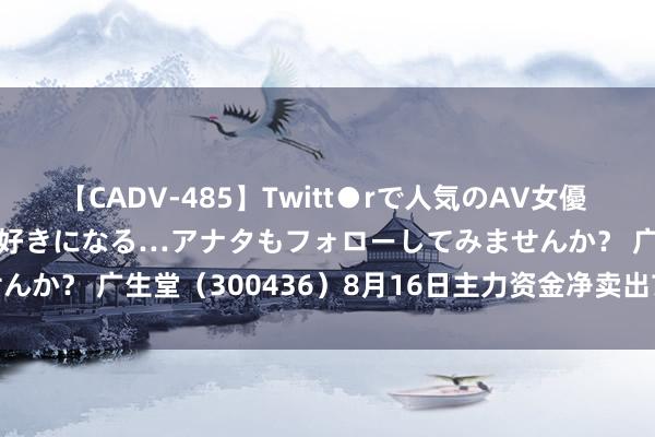 【CADV-485】Twitt●rで人気のAV女優 SNSでますますAV女優が好きになる…アナタもフォローしてみませんか？ 广生堂（300436）8月16日主力资金净卖出7807.91万元