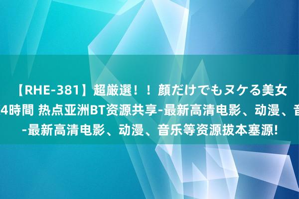 【RHE-381】超厳選！！顔だけでもヌケる美女の巨乳が揺れるSEX4時間 热点亚洲BT资源共享-最新高清电影、动漫、音乐等资源拔本塞源!