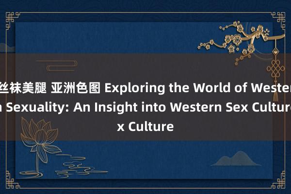 丝袜美腿 亚洲色图 Exploring the World of Western Sexuality: An Insight into Western Sex Culture