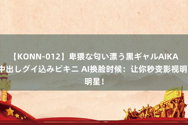 【KONN-012】卑猥な匂い漂う黒ギャルAIKAの中出しグイ込みビキニ AI换脸时候：让你秒变影视明星！