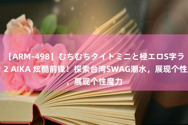 【ARM-498】むちむちタイトミニと極エロS字ライン 2 AIKA 炫酷前锋！探索台湾SWAG潮水，展现个性魔力