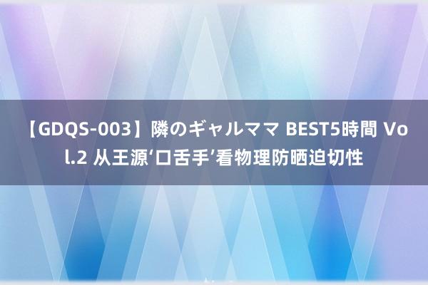 【GDQS-003】隣のギャルママ BEST5時間 Vol.2 从王源‘口舌手’看物理防晒迫切性