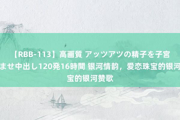 【RBB-113】高画質 アッツアツの精子を子宮に孕ませ中出し120発16時間 银河情韵，爱恋珠宝的银河赞歌