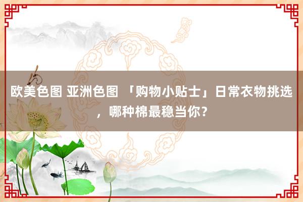 欧美色图 亚洲色图 「购物小贴士」日常衣物挑选，哪种棉最稳当你？