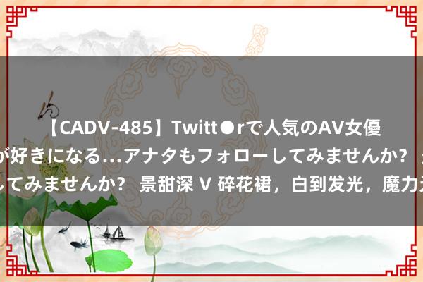 【CADV-485】Twitt●rで人気のAV女優 SNSでますますAV女優が好きになる…アナタもフォローしてみませんか？ 景甜深 V 碎花裙，白到发光，魔力无可抵牾