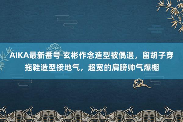 AIKA最新番号 玄彬作念造型被偶遇，留胡子穿拖鞋造型接地气，超宽的肩膀帅气爆棚