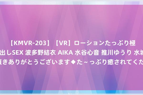 【KMVR-203】【VR】ローションたっぷり極上5人ソープ嬢と中出しSEX 波多野結衣 AIKA 水谷心音 推川ゆうり 水城奈緒 ～本日は御指名頂きありがとうございます◆た～っぷり癒されてくださいね◆～ 此次七夕耸峙毋庸愁了，帮女友千元不到处分高颜值好意思容仪