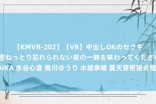 【KMVR-202】【VR】中出しOKのセクキャバにようこそ◆～濃密ねっとり忘れられない夜の一時を味わってくださいね◆～ 波多野結衣 AIKA 水谷心音 推川ゆうり 水城奈緒 夏天穿搭陋劣惬意就不错很颜面，随着博主学从简闲散风，太养眼