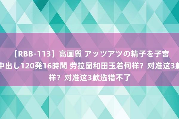 【RBB-113】高画質 アッツアツの精子を子宮に孕ませ中出し120発16時間 劳拉图和田玉若何样？对准这3款选错不了