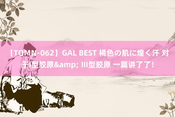 【TOMN-062】GAL BEST 褐色の肌に煌く汗 对于I型胶原& III型胶原 一篇讲了了！