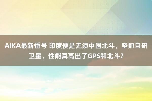 AIKA最新番号 印度便是无须中国北斗，坚抓自研卫星，性能真高出了GPS和北斗？