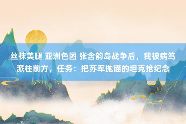 丝袜美腿 亚洲色图 张含韵岛战争后，我被病笃派往前方，任务：把苏军抛锚的坦克抢纪念