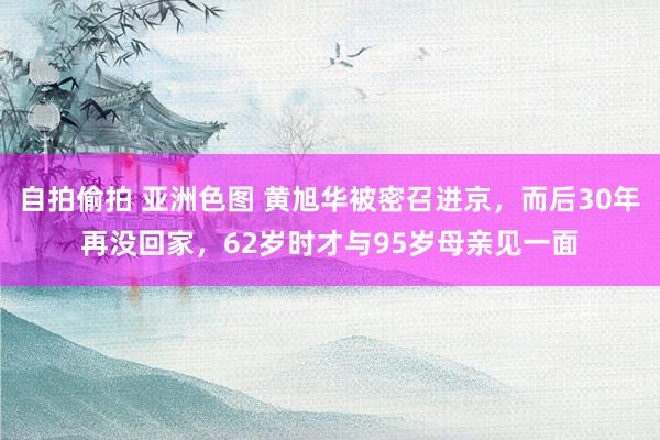 自拍偷拍 亚洲色图 黄旭华被密召进京，而后30年再没回家，62岁时才与95岁母亲见一面