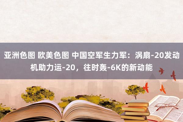 亚洲色图 欧美色图 中国空军生力军：涡扇-20发动机助力运-20，往时轰-6K的新动能