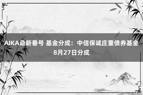 AIKA最新番号 基金分成：中信保诚庄重债券基金8月27日分成