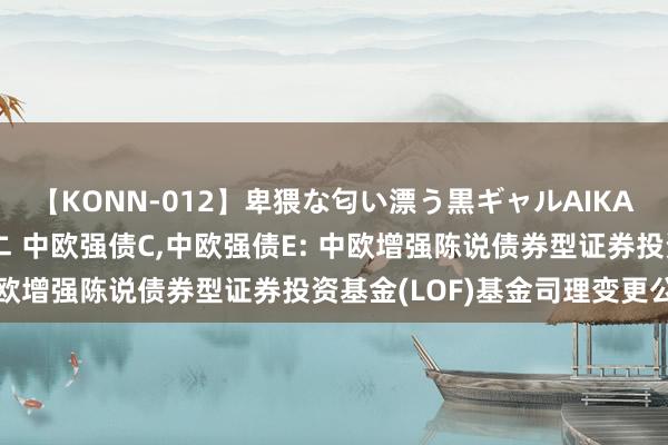 【KONN-012】卑猥な匂い漂う黒ギャルAIKAの中出しグイ込みビキニ 中欧强债C，中欧强债E: 中欧增强陈说债券型证券投资基金(LOF)基金司理变更公告