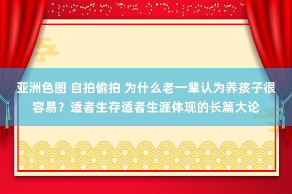 亚洲色图 自拍偷拍 为什么老一辈认为养孩子很容易？适者生存适者生涯体现的长篇大论