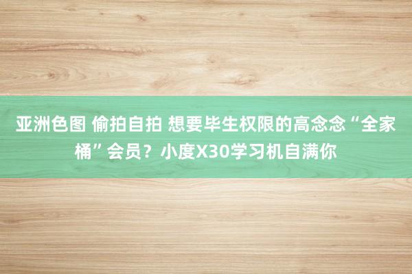 亚洲色图 偷拍自拍 想要毕生权限的高念念“全家桶”会员？小度X30学习机自满你