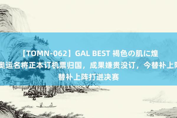 【TOMN-062】GAL BEST 褐色の肌に煌く汗 中国奥运名将正本订机票归国，成果嫌贵没订，今替补上阵打进决赛