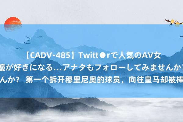 【CADV-485】Twitt●rで人気のAV女優 SNSでますますAV女優が好きになる…アナタもフォローしてみませんか？ 第一个拆开穆里尼奥的球员，向往皇马却被棒打鸳鸯，吃了心态的亏