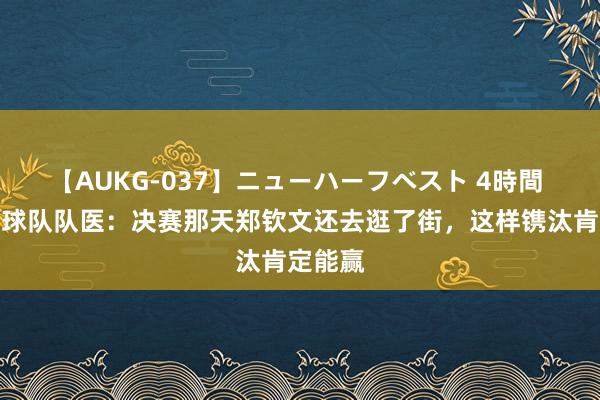 【AUKG-037】ニューハーフベスト 4時間 中国网球队队医：决赛那天郑钦文还去逛了街，这样镌汰肯定能赢