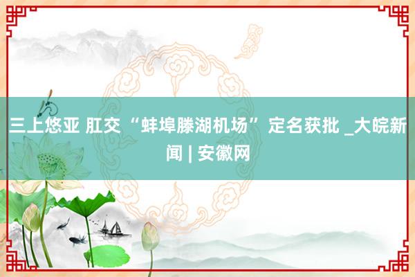 三上悠亚 肛交 “蚌埠滕湖机场” 定名获批 _大皖新闻 | 安徽网