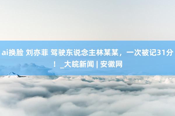 ai换脸 刘亦菲 驾驶东说念主林某某，一次被记31分！_大皖新闻 | 安徽网