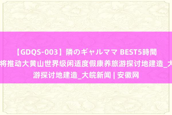 【GDQS-003】隣のギャルママ BEST5時間 Vol.2 宣绩高铁将推动大黄山世界级闲适度假康养旅游探讨地建造_大皖新闻 | 安徽网