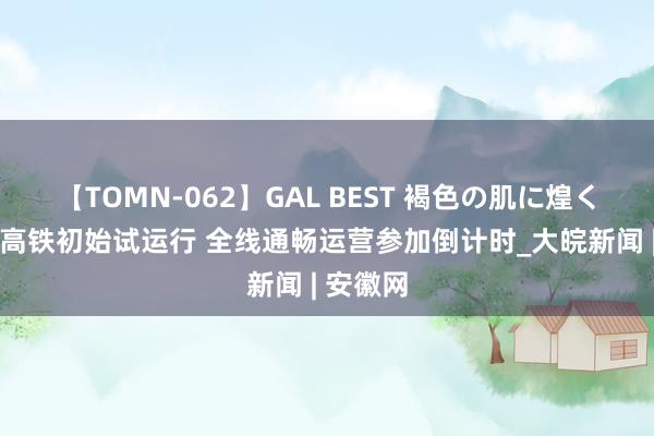 【TOMN-062】GAL BEST 褐色の肌に煌く汗 宣绩高铁初始试运行 全线通畅运营参加倒计时_大皖新闻 | 安徽网