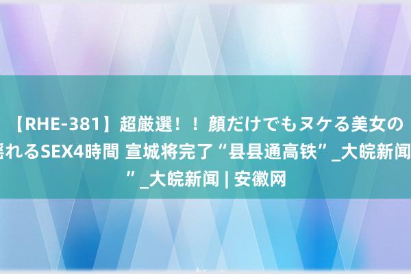 【RHE-381】超厳選！！顔だけでもヌケる美女の巨乳が揺れるSEX4時間 ﻿宣城将完了“县县通高铁”_大皖新闻 | 安徽网