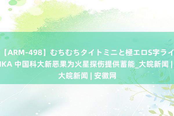 【ARM-498】むちむちタイトミニと極エロS字ライン 2 AIKA 中国科大新恶果为火星探伤提供蓄能_大皖新闻 | 安徽网