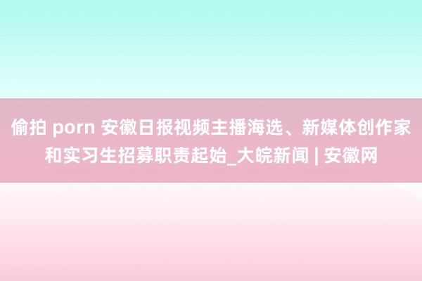 偷拍 porn 安徽日报视频主播海选、新媒体创作家和实习生招募职责起始_大皖新闻 | 安徽网