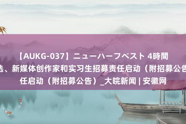 【AUKG-037】ニューハーフベスト 4時間 安徽日报视频主播海选、新媒体创作家和实习生招募责任启动（附招募公告）_大皖新闻 | 安徽网